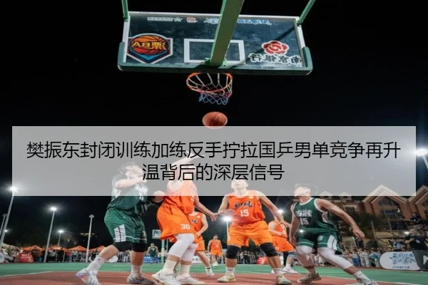 樊振东封闭训练加练反手拧拉国乒男单竞争再升温背后的深层信号