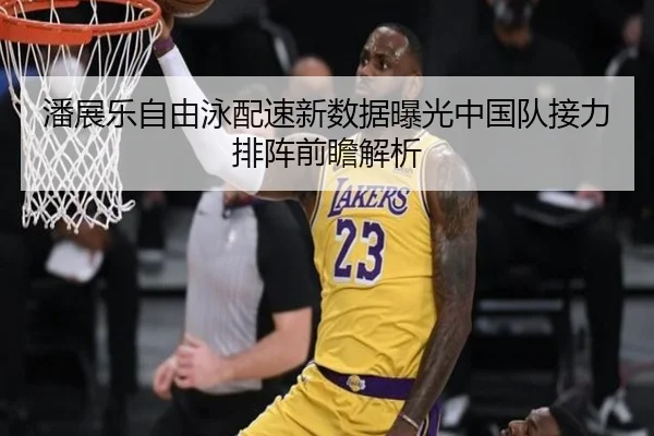 潘展乐自由泳配速新数据曝光中国队接力排阵前瞻解析