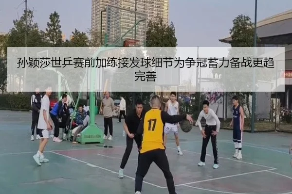 孙颖莎世乒赛前加练接发球细节为争冠蓄力备战更趋完善