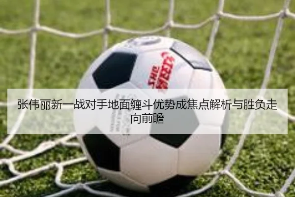 张伟丽新一战对手地面缠斗优势成焦点解析与胜负走向前瞻