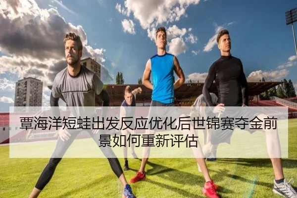覃海洋短蛙出发反应优化后世锦赛夺金前景如何重新评估